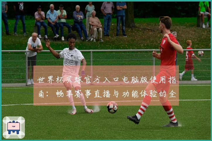 世界杯买球官方入口电脑版使用指南:畅享赛事直播与功能体验的全面介绍
